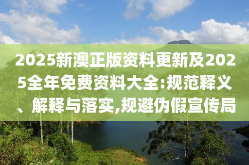 2025新澳正版資料更新及2025全年免費資料大全:規范釋義、解釋與落實,規避偽假宣傳局